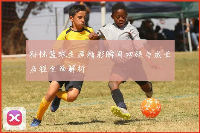 孙悦篮球生涯精彩瞬间回顾与成长历程全面解析