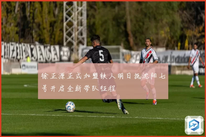 徐正源正式加盟铁人明日抵沈阳七号开启全新带队征程