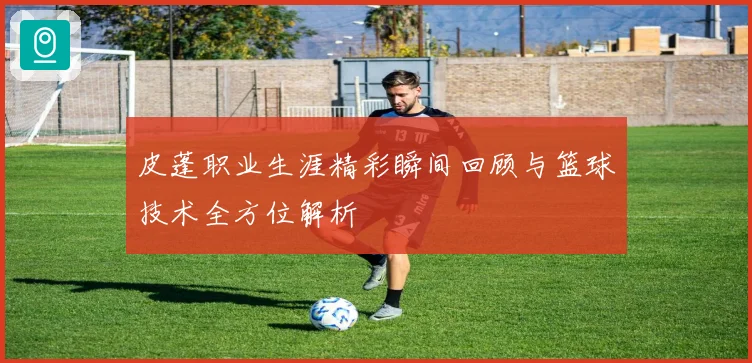 皮蓬职业生涯精彩瞬间回顾与篮球技术全方位解析