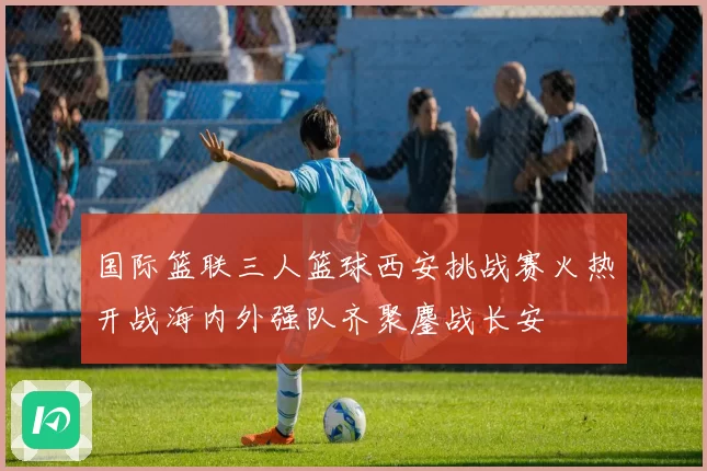 国际篮联三人篮球西安挑战赛火热开战海内外强队齐聚鏖战长安