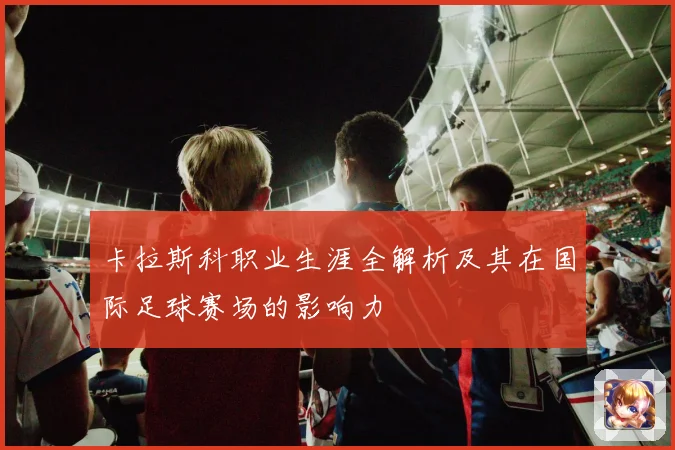 卡拉斯科职业生涯全解析及其在国际足球赛场的影响力