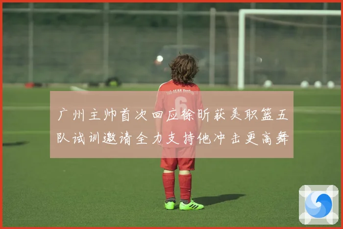 广州主帅首次回应徐昕获美职篮五队试训邀请全力支持他冲击更高舞赛场复盘