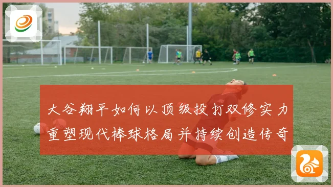 大谷翔平如何以顶级投打双修实力重塑现代棒球格局并持续创造传奇