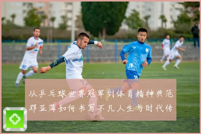 从乒乓球世界冠军到体育精神典范邓亚萍如何书写不凡人生与时代传奇