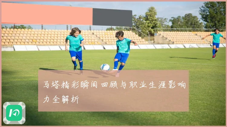 马塔精彩瞬间回顾与职业生涯影响力全解析