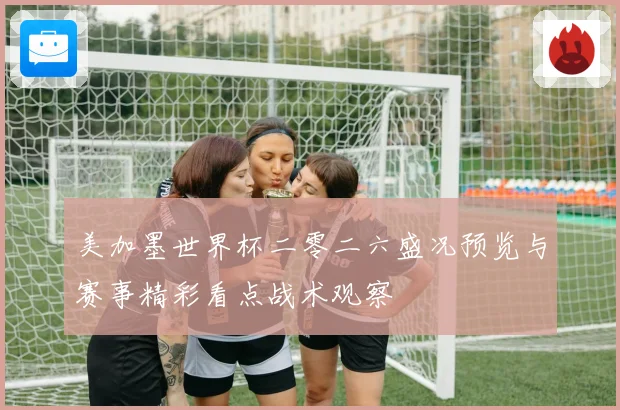 美加墨世界杯二零二六盛况预览与赛事精彩看点战术观察