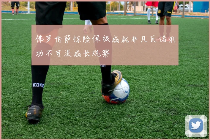 佛罗伦萨惊险保级成就非凡瓦诺利功不可没成长观察