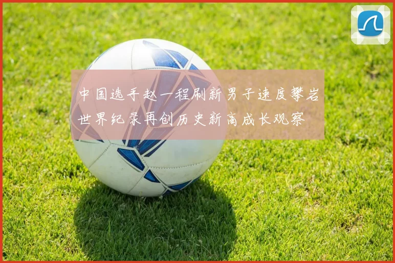 中国选手赵一程刷新男子速度攀岩世界纪录再创历史新高成长观察