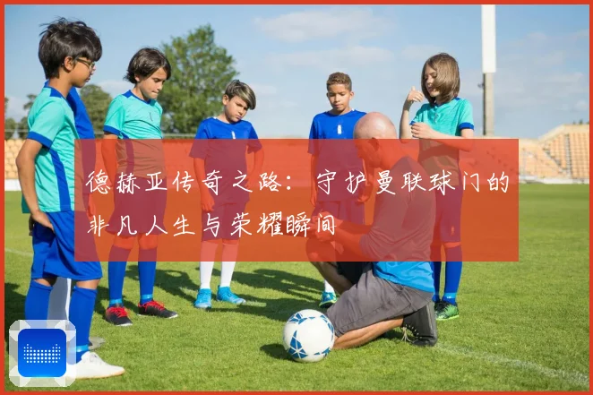 德赫亚传奇之路：守护曼联球门的非凡人生与荣耀瞬间