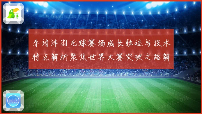 李诗沣羽毛球赛场成长轨迹与技术特点解析聚焦世界大赛突破之路解析