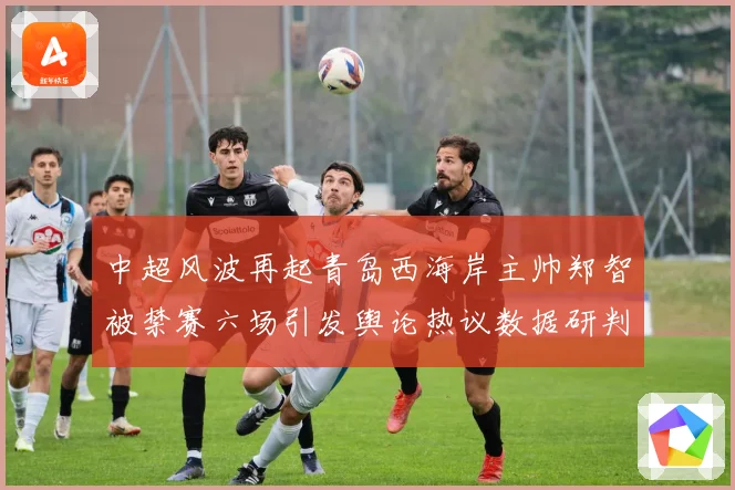 中超风波再起青岛西海岸主帅郑智被禁赛六场引发舆论热议数据研判