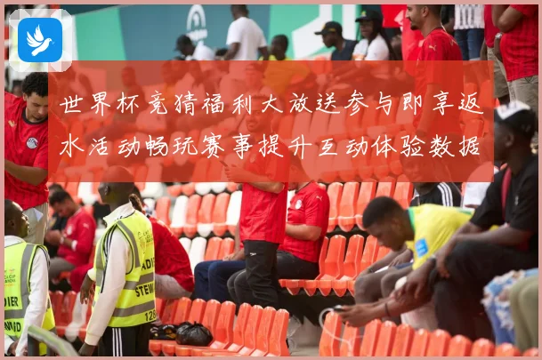 世界杯竞猜福利大放送参与即享返水活动畅玩赛事提升互动体验数据研判