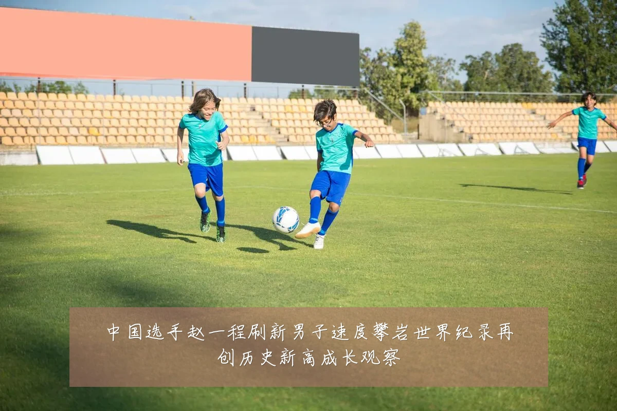 中国选手赵一程刷新男子速度攀岩世界纪录再创历史新高成长观察
