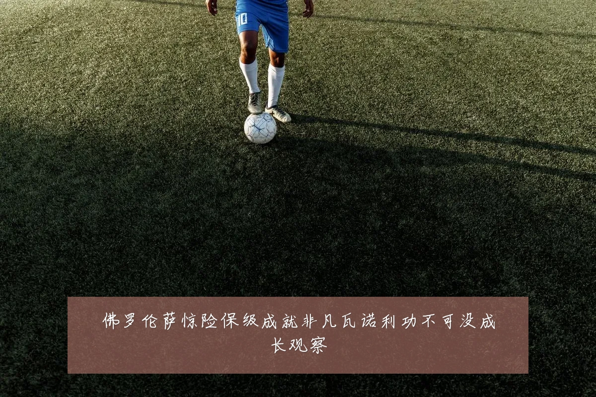 佛罗伦萨惊险保级成就非凡瓦诺利功不可没成长观察