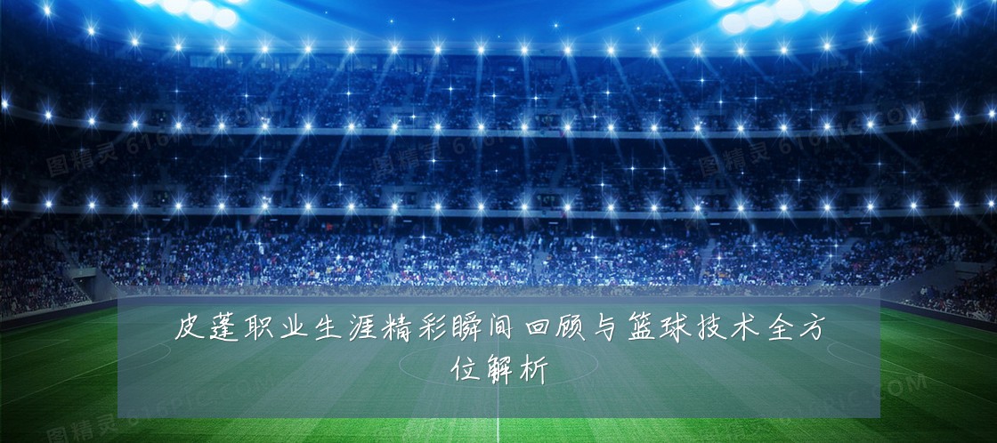 皮蓬职业生涯精彩瞬间回顾与篮球技术全方位解析